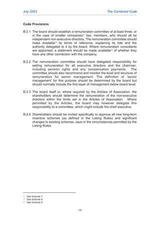 Code Provisions
B.2.1 The board should establish a remuneration committee of at least three, or
in the case of smaller companies13
two, members, who should all be
independent non-executive directors. The remuneration committee should
make available14
its terms of reference, explaining its role and the
authority delegated to it by the board. Where remuneration consultants
are appointed, a statement should be made available15
of whether they
have any other connection with the company.
B.2.2 The remuneration committee should have delegated responsibility for
setting remuneration for all executive directors and the chairman,
including pension rights and any compensation payments. The
committee should also recommend and monitor the level and structure of
remuneration for senior management. The definition of ‘senior
management’ for this purpose should be determined by the board but
should normally include the first layer of management below board level.
B.2.3 The board itself or, where required by the Articles of Association, the
shareholders should determine the remuneration of the non-executive
directors within the limits set in the Articles of Association. Where
permitted by the Articles, the board may however delegate this
responsibility to a committee, which might include the chief executive.
B.2.4 Shareholders should be invited specifically to approve all new long-term
incentive schemes (as defined in the Listing Rules) and significant
changes to existing schemes, save in the circumstances permitted by the
Listing Rules.
July 2003 The Combined Code
14
13
See footnote 7
14
See footnote 8
15
See footnote 8
2005.qxp 13/10/05 1:45 pm Page 14
 