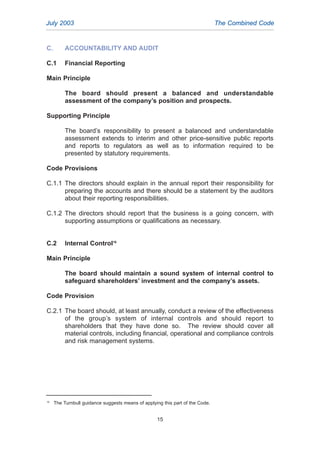 C. ACCOUNTABILITY AND AUDIT
C.1 Financial Reporting
Main Principle
The board should present a balanced and understandable
assessment of the company’s position and prospects.
Supporting Principle
The board’s responsibility to present a balanced and understandable
assessment extends to interim and other price-sensitive public reports
and reports to regulators as well as to information required to be
presented by statutory requirements.
Code Provisions
C.1.1 The directors should explain in the annual report their responsibility for
preparing the accounts and there should be a statement by the auditors
about their reporting responsibilities.
C.1.2 The directors should report that the business is a going concern, with
supporting assumptions or qualifications as necessary.
C.2 Internal Control16
Main Principle
The board should maintain a sound system of internal control to
safeguard shareholders’ investment and the company’s assets.
Code Provision
C.2.1 The board should, at least annually, conduct a review of the effectiveness
of the group’s system of internal controls and should report to
shareholders that they have done so. The review should cover all
material controls, including financial, operational and compliance controls
and risk management systems.
July 2003 The Combined Code
16
The Turnbull guidance suggests means of applying this part of the Code.
15
2005.qxp 13/10/05 1:45 pm Page 15
 