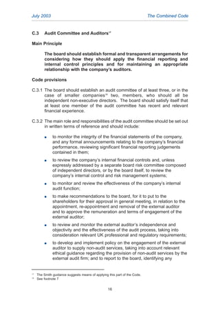 C.3 Audit Committee and Auditors17
Main Principle
The board should establish formal and transparent arrangements for
considering how they should apply the financial reporting and
internal control principles and for maintaining an appropriate
relationship with the company’s auditors.
Code provisions
C.3.1 The board should establish an audit committee of at least three, or in the
case of smaller companies18
two, members, who should all be
independent non-executive directors. The board should satisfy itself that
at least one member of the audit committee has recent and relevant
financial experience.
C.3.2 The main role and responsibilities of the audit committee should be set out
in written terms of reference and should include:
G to monitor the integrity of the financial statements of the company,
and any formal announcements relating to the company’s financial
performance, reviewing significant financial reporting judgements
contained in them;
G to review the company’s internal financial controls and, unless
expressly addressed by a separate board risk committee composed
of independent directors, or by the board itself, to review the
company’s internal control and risk management systems;
G to monitor and review the effectiveness of the company’s internal
audit function;
G to make recommendations to the board, for it to put to the
shareholders for their approval in general meeting, in relation to the
appointment, re-appointment and removal of the external auditor
and to approve the remuneration and terms of engagement of the
external auditor;
G to review and monitor the external auditor’s independence and
objectivity and the effectiveness of the audit process, taking into
consideration relevant UK professional and regulatory requirements;
G to develop and implement policy on the engagement of the external
auditor to supply non-audit services, taking into account relevant
ethical guidance regarding the provision of non-audit services by the
external audit firm; and to report to the board, identifying any
July 2003 The Combined Code
17
The Smith guidance suggests means of applying this part of the Code.
18
See footnote 7
16
2005.qxp 13/10/05 1:45 pm Page 16
 