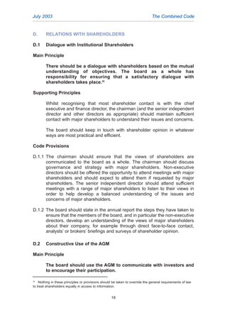 D. RELATIONS WITH SHAREHOLDERS
D.1 Dialogue with Institutional Shareholders
Main Principle
There should be a dialogue with shareholders based on the mutual
understanding of objectives. The board as a whole has
responsibility for ensuring that a satisfactory dialogue with
shareholders takes place.20
Supporting Principles
Whilst recognising that most shareholder contact is with the chief
executive and finance director, the chairman (and the senior independent
director and other directors as appropriate) should maintain sufficient
contact with major shareholders to understand their issues and concerns.
The board should keep in touch with shareholder opinion in whatever
ways are most practical and efficient.
Code Provisions
D.1.1 The chairman should ensure that the views of shareholders are
communicated to the board as a whole. The chairman should discuss
governance and strategy with major shareholders. Non-executive
directors should be offered the opportunity to attend meetings with major
shareholders and should expect to attend them if requested by major
shareholders. The senior independent director should attend sufficient
meetings with a range of major shareholders to listen to their views in
order to help develop a balanced understanding of the issues and
concerns of major shareholders.
D.1.2 The board should state in the annual report the steps they have taken to
ensure that the members of the board, and in particular the non-executive
directors, develop an understanding of the views of major shareholders
about their company, for example through direct face-to-face contact,
analysts’ or brokers’ briefings and surveys of shareholder opinion.
D.2 Constructive Use of the AGM
Main Principle
The board should use the AGM to communicate with investors and
to encourage their participation.
July 2003 The Combined Code
20
Nothing in these principles or provisions should be taken to override the general requirements of law
to treat shareholders equally in access to information.
18
2005.qxp 13/10/05 1:45 pm Page 18
 