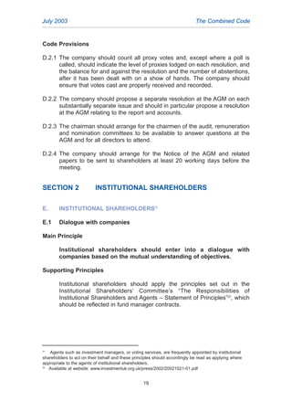 Code Provisions
D.2.1 The company should count all proxy votes and, except where a poll is
called, should indicate the level of proxies lodged on each resolution, and
the balance for and against the resolution and the number of abstentions,
after it has been dealt with on a show of hands. The company should
ensure that votes cast are properly received and recorded.
D.2.2 The company should propose a separate resolution at the AGM on each
substantially separate issue and should in particular propose a resolution
at the AGM relating to the report and accounts.
D.2.3 The chairman should arrange for the chairmen of the audit, remuneration
and nomination committees to be available to answer questions at the
AGM and for all directors to attend.
D.2.4 The company should arrange for the Notice of the AGM and related
papers to be sent to shareholders at least 20 working days before the
meeting.
SECTION 2 INSTITUTIONAL SHAREHOLDERS
E. INSTITUTIONAL SHAREHOLDERS21
E.1 Dialogue with companies
Main Principle
Institutional shareholders should enter into a dialogue with
companies based on the mutual understanding of objectives.
Supporting Principles
Institutional shareholders should apply the principles set out in the
Institutional Shareholders’ Committee’s “The Responsibilities of
Institutional Shareholders and Agents – Statement of Principles”22
, which
should be reflected in fund manager contracts.
July 2003 The Combined Code
19
21
Agents such as investment managers, or voting services, are frequently appointed by institutional
shareholders to act on their behalf and these principles should accordingly be read as applying where
appropriate to the agents of institutional shareholders.
22
Available at website: www.investmentuk.org.uk/press/2002/20021021-01.pdf
2005.qxp 13/10/05 1:45 pm Page 19
 