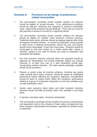 Schedule A: Provisions on the design of performance
related remuneration
1. The remuneration committee should consider whether the directors
should be eligible for annual bonuses. If so, performance conditions
should be relevant, stretching and designed to enhance shareholder
value. Upper limits should be set and disclosed. There may be a case for
part payment in shares to be held for a significant period.
2. The remuneration committee should consider whether the directors
should be eligible for benefits under long-term incentive schemes.
Traditional share option schemes should be weighed against other kinds
of long-term incentive scheme. In normal circumstances, shares granted
or other forms of deferred remuneration should not vest, and options
should not be exercisable, in less than three years. Directors should be
encouraged to hold their shares for a further period after vesting or
exercise, subject to the need to finance any costs of acquisition and
associated tax liabilities.
3. Any new long-term incentive schemes which are proposed should be
approved by shareholders and should preferably replace any existing
schemes or at least form part of a well considered overall plan,
incorporating existing schemes. The total rewards potentially available
should not be excessive.
4. Payouts or grants under all incentive schemes, including new grants
under existing share option schemes, should be subject to challenging
performance criteria reflecting the company’s objectives. Consideration
should be given to criteria which reflect the company’s performance
relative to a group of comparator companies in some key variables such
as total shareholder return.
5. Grants under executive share option and other long-term incentive
schemes should normally be phased rather than awarded in one large
block.
6. In general, only basic salary should be pensionable.
7. The remuneration committee should consider the pension consequences
and associated costs to the company of basic salary increases and any
other changes in pensionable remuneration, especially for directors close
to retirement.
July 2003 The Combined Code
21
2005.qxp 13/10/05 1:45 pm Page 21
 
