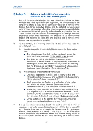 Schedule B: Guidance on liability of non-executive
directors: care, skill and diligence
1. Although non-executive directors and executive directors have as board
members the same legal duties and objectives, the time devoted to the
company’s affairs is likely to be significantly less for a non-executive
director than for an executive director and the detailed knowledge and
experience of a company’s affairs that could reasonably be expected of a
non-executive director will generally be less than for an executive director.
These matters may be relevant in assessing the knowledge, skill and
experience which may reasonably be expected of a non-executive
director and therefore the care, skill and diligence that a non-executive
director may be expected to exercise.
2. In this context, the following elements of the Code may also be
particularly relevant.
(i) In order to enable directors to fulfil their duties, the Code states
that:
G The letter of appointment of the director should set out the
expected time commitment (Code provision A.4.4); and
G The board should be supplied in a timely manner with
information in a form and of a quality appropriate to enable it to
discharge its duties. The chairman is responsible for ensuring
that the directors are provided by management with accurate,
timely and clear information. (Code principles A.5).
(ii) Non-executive directors should themselves:
G Undertake appropriate induction and regularly update and
refresh their skills, knowledge and familiarity with the company
(Code principle A.5 and provision A.5.1)
G Seek appropriate clarification or amplification of information
and, where necessary, take and follow appropriate
professional advice. (Code principle A.5 and provision A.5.2)
G Where they have concerns about the running of the company
or a proposed action, ensure that these are addressed by the
board and, to the extent that they are not resolved, ensure that
they are recorded in the board minutes (Code provision A.1.4).
G Give a statement to the board if they have such unresolved
concerns on resignation (Code provision A.1.4)
3. It is up to each non-executive director to reach a view as to what is
necessary in particular circumstances to comply with the duty of care, skill
and diligence they owe as a director to the company. In considering
whether or not a person is in breach of that duty, a court would take into
account all relevant circumstances. These may include having regard to
the above where relevant to the issue of liability of a non-executive
director.
July 2003 The Combined Code
22
2005.qxp 13/10/05 1:45 pm Page 22
 