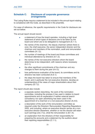 Schedule C: Disclosure of corporate governance
arrangements
The Listing Rules require a statement to be included in the annual report relating
to compliance with the Code, as described in the preamble.
For ease of reference, the specific requirements in the Code for disclosure are
set out below:
The annual report should record:
G a statement of how the board operates, including a high level
statement of which types of decisions are to be taken by the
board and which are to be delegated to management (A.1.1);
G the names of the chairman, the deputy chairman (where there is
one), the chief executive, the senior independent director and the
chairmen and members of the nomination, audit and remuneration
committees (A.1.2);
G the number of meetings of the board and those committees and
individual attendance by directors (A.1.2);
G the names of the non-executive directors whom the board
determines to be independent, with reasons where necessary
(A.3.1);
G the other significant commitments of the chairman and any
changes to them during the year (A.4.3);
G how performance evaluation of the board, its committees and its
directors has been conducted (A.6.1);
G the steps the board has taken to ensure that members of the
board, and in particular the non-executive directors, develop an
understanding of the views of major shareholders about their
company (D.1.2).
The report should also include:
G a separate section describing the work of the nomination
committee, including the process it has used in relation to board
appointments and an explanation if neither external search
consultancy nor open advertising has been used in the
appointment of a chairman or a non-executive director (A.4.6);
G a description of the work of the remuneration committee as
required under the Directors’ Remuneration Reporting Regulations
2002, and including, where an executive director serves as a non-
executive director elsewhere, whether or not the director will retain
such earnings and, if so, what the remuneration is (B.1.4);
G an explanation from the directors of their responsibility for
preparing the accounts and a statement by the auditors about
their reporting responsibilities (C.1.1);
July 2003 The Combined Code
23
2005.qxp 13/10/05 1:45 pm Page 23
 