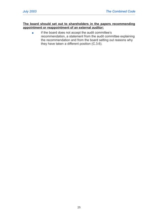The board should set out to shareholders in the papers recommending
appointment or reappointment of an external auditor:
G if the board does not accept the audit committee’s
recommendation, a statement from the audit committee explaining
the recommendation and from the board setting out reasons why
they have taken a different position (C.3.6).
RELATED GUIDANCE AND
GOOD PRACTICE SUGGESTIONS
July 2003 The Combined Code
25
2005.qxp 13/10/05 1:45 pm Page 25
 