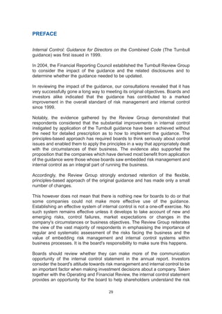 PREFACE
Internal Control: Guidance for Directors on the Combined Code (The Turnbull
guidance) was first issued in 1999.
In 2004, the Financial Reporting Council established the Turnbull Review Group
to consider the impact of the guidance and the related disclosures and to
determine whether the guidance needed to be updated.
In reviewing the impact of the guidance, our consultations revealed that it has
very successfully gone a long way to meeting its original objectives. Boards and
investors alike indicated that the guidance has contributed to a marked
improvement in the overall standard of risk management and internal control
since 1999.
Notably, the evidence gathered by the Review Group demonstrated that
respondents considered that the substantial improvements in internal control
instigated by application of the Turnbull guidance have been achieved without
the need for detailed prescription as to how to implement the guidance. The
principles-based approach has required boards to think seriously about control
issues and enabled them to apply the principles in a way that appropriately dealt
with the circumstances of their business. The evidence also supported the
proposition that the companies which have derived most benefit from application
of the guidance were those whose boards saw embedded risk management and
internal control as an integral part of running the business.
Accordingly, the Review Group strongly endorsed retention of the flexible,
principles-based approach of the original guidance and has made only a small
number of changes.
This however does not mean that there is nothing new for boards to do or that
some companies could not make more effective use of the guidance.
Establishing an effective system of internal control is not a one-off exercise. No
such system remains effective unless it develops to take account of new and
emerging risks, control failures, market expectations or changes in the
company's circumstances or business objectives. The Review Group reiterates
the view of the vast majority of respondents in emphasising the importance of
regular and systematic assessment of the risks facing the business and the
value of embedding risk management and internal control systems within
business processes. It is the board's responsibility to make sure this happens.
Boards should review whether they can make more of the communication
opportunity of the internal control statement in the annual report. Investors
consider the board's attitude towards risk management and internal control to be
an important factor when making investment decisions about a company. Taken
together with the Operating and Financial Review, the internal control statement
provides an opportunity for the board to help shareholders understand the risk
29
2005.qxp 13/10/05 1:45 pm Page 29
 