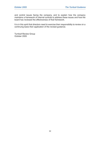 and control issues facing the company, and to explain how the company
maintains a framework of internal controls to address these issues and how the
board has reviewed the effectiveness of that framework.
It is in this spirit that directors need to exercise their responsibility to review on a
continuing basis their application of the revised guidance.
Turnbull Review Group
October 2005
October 2005 The Turnbull Guidance
30
2005.qxp 13/10/05 1:45 pm Page 30
 