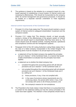 6 The guidance is based on the adoption by a company's board of a risk-
based approach to establishing a sound system of internal control and
reviewing its effectiveness. This should be incorporated by the company
within its normal management and governance processes. It should not
be treated as a separate exercise undertaken to meet regulatory
requirements.
Internal control requirements of the Combined Code
7 Principle C.2 of the Code states that 'The board should maintain a sound
system of internal control to safeguard shareholders' investment and the
company's assets'.
8 Provision C.2.1 states that 'The directors should, at least annually,
conduct a review of the effectiveness of the group's system of internal
control and should report to shareholders that they have done so. The
review should cover all material controls, including financial, operational
and compliance controls and risk management systems'.
9 Paragraph 9.8.6 of the UK Listing Authority's Listing Rules states that in
the case of a listed company incorporated in the United Kingdom, the
following items must be included in its annual report and accounts:
G a statement of how the listed company has applied the principles
set out in Section 1 of the Combined Code, in a manner that would
enable shareholders to evaluate how the principles have been
applied;
G a statement as to whether the listed company has:
— complied throughout the accounting period with all relevant
provisions set out in Section 1 of the Combined Code; or
— not complied throughout the accounting period with all relevant
provisions set out in Section 1 of the Combined Code and if
so, setting out:
(i) those provisions, if any, it has not complied with;
(ii) in the case of provisions whose requirements are of a
continuing nature, the period within which, if any, it did
not comply with some or all of those provisions; and
(iii) the company's reasons for non-compliance.
10 The Preamble to the Code makes it clear that there is no prescribed form
or content for the statement setting out how the various principles in the
Code have been applied. The intention is that companies should have a
October 2005 The Turnbull Guidance
32
2005.qxp 13/10/05 1:45 pm Page 32
 