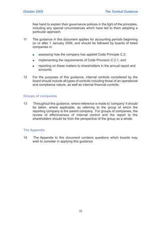 free hand to explain their governance policies in the light of the principles,
including any special circumstances which have led to them adopting a
particular approach.
11 The guidance in this document applies for accounting periods beginning
on or after 1 January 2006, and should be followed by boards of listed
companies in:
G assessing how the company has applied Code Principle C.2;
G implementing the requirements of Code Provision C.2.1; and
G reporting on these matters to shareholders in the annual report and
accounts.
12 For the purposes of this guidance, internal controls considered by the
board should include all types of controls including those of an operational
and compliance nature, as well as internal financial controls.
Groups of companies
13 Throughout this guidance, where reference is made to 'company' it should
be taken, where applicable, as referring to the group of which the
reporting company is the parent company. For groups of companies, the
review of effectiveness of internal control and the report to the
shareholders should be from the perspective of the group as a whole.
The Appendix
14 The Appendix to this document contains questions which boards may
wish to consider in applying this guidance.
October 2005 The Turnbull Guidance
33
2005.qxp 13/10/05 1:45 pm Page 33
 