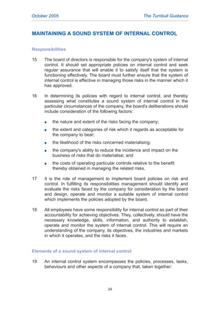 MAINTAINING A SOUND SYSTEM OF INTERNAL CONTROL
Responsibilities
15 The board of directors is responsible for the company's system of internal
control. It should set appropriate policies on internal control and seek
regular assurance that will enable it to satisfy itself that the system is
functioning effectively. The board must further ensure that the system of
internal control is effective in managing those risks in the manner which it
has approved.
16 In determining its policies with regard to internal control, and thereby
assessing what constitutes a sound system of internal control in the
particular circumstances of the company, the board's deliberations should
include consideration of the following factors:
G the nature and extent of the risks facing the company;
G the extent and categories of risk which it regards as acceptable for
the company to bear;
G the likelihood of the risks concerned materialising;
G the company's ability to reduce the incidence and impact on the
business of risks that do materialise; and
G the costs of operating particular controls relative to the benefit
thereby obtained in managing the related risks.
17 It is the role of management to implement board policies on risk and
control. In fulfilling its responsibilities management should identify and
evaluate the risks faced by the company for consideration by the board
and design, operate and monitor a suitable system of internal control
which implements the policies adopted by the board.
18 All employees have some responsibility for internal control as part of their
accountability for achieving objectives. They, collectively, should have the
necessary knowledge, skills, information, and authority to establish,
operate and monitor the system of internal control. This will require an
understanding of the company, its objectives, the industries and markets
in which it operates, and the risks it faces.
Elements of a sound system of internal control
19 An internal control system encompasses the policies, processes, tasks,
behaviours and other aspects of a company that, taken together:
October 2005 The Turnbull Guidance
34
2005.qxp 13/10/05 1:45 pm Page 34
 