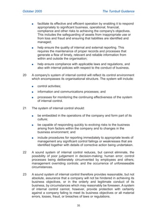 G facilitate its effective and efficient operation by enabling it to respond
appropriately to significant business, operational, financial,
compliance and other risks to achieving the company's objectives.
This includes the safeguarding of assets from inappropriate use or
from loss and fraud and ensuring that liabilities are identified and
managed;
G help ensure the quality of internal and external reporting. This
requires the maintenance of proper records and processes that
generate a flow of timely, relevant and reliable information from
within and outside the organisation;
G help ensure compliance with applicable laws and regulations, and
also with internal policies with respect to the conduct of business.
20 A company's system of internal control will reflect its control environment
which encompasses its organisational structure. The system will include:
G control activities;
G information and communications processes; and
G processes for monitoring the continuing effectiveness of the system
of internal control.
21 The system of internal control should:
G be embedded in the operations of the company and form part of its
culture;
G be capable of responding quickly to evolving risks to the business
arising from factors within the company and to changes in the
business environment; and
G include procedures for reporting immediately to appropriate levels of
management any significant control failings or weaknesses that are
identified together with details of corrective action being undertaken.
22 A sound system of internal control reduces, but cannot eliminate, the
possibility of poor judgement in decision-making; human error; control
processes being deliberately circumvented by employees and others;
management overriding controls; and the occurrence of unforeseeable
circumstances.
23 A sound system of internal control therefore provides reasonable, but not
absolute, assurance that a company will not be hindered in achieving its
business objectives, or in the orderly and legitimate conduct of its
business, by circumstances which may reasonably be foreseen. A system
of internal control cannot, however, provide protection with certainty
against a company failing to meet its business objectives or all material
errors, losses, fraud, or breaches of laws or regulations.
October 2005 The Turnbull Guidance
35
2005.qxp 13/10/05 1:45 pm Page 35
 