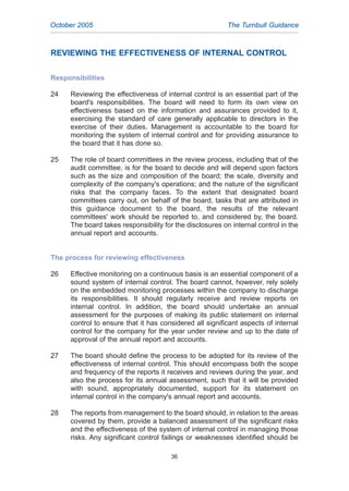 REVIEWING THE EFFECTIVENESS OF INTERNAL CONTROL
Responsibilities
24 Reviewing the effectiveness of internal control is an essential part of the
board's responsibilities. The board will need to form its own view on
effectiveness based on the information and assurances provided to it,
exercising the standard of care generally applicable to directors in the
exercise of their duties. Management is accountable to the board for
monitoring the system of internal control and for providing assurance to
the board that it has done so.
25 The role of board committees in the review process, including that of the
audit committee, is for the board to decide and will depend upon factors
such as the size and composition of the board; the scale, diversity and
complexity of the company's operations; and the nature of the significant
risks that the company faces. To the extent that designated board
committees carry out, on behalf of the board, tasks that are attributed in
this guidance document to the board, the results of the relevant
committees' work should be reported to, and considered by, the board.
The board takes responsibility for the disclosures on internal control in the
annual report and accounts.
The process for reviewing effectiveness
26 Effective monitoring on a continuous basis is an essential component of a
sound system of internal control. The board cannot, however, rely solely
on the embedded monitoring processes within the company to discharge
its responsibilities. It should regularly receive and review reports on
internal control. In addition, the board should undertake an annual
assessment for the purposes of making its public statement on internal
control to ensure that it has considered all significant aspects of internal
control for the company for the year under review and up to the date of
approval of the annual report and accounts.
27 The board should define the process to be adopted for its review of the
effectiveness of internal control. This should encompass both the scope
and frequency of the reports it receives and reviews during the year, and
also the process for its annual assessment, such that it will be provided
with sound, appropriately documented, support for its statement on
internal control in the company's annual report and accounts.
28 The reports from management to the board should, in relation to the areas
covered by them, provide a balanced assessment of the significant risks
and the effectiveness of the system of internal control in managing those
risks. Any significant control failings or weaknesses identified should be
October 2005 The Turnbull Guidance
36
2005.qxp 13/10/05 1:45 pm Page 36
 
