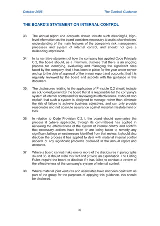 THE BOARD'S STATEMENT ON INTERNAL CONTROL
33 The annual report and accounts should include such meaningful, high-
level information as the board considers necessary to assist shareholders'
understanding of the main features of the company's risk management
processes and system of internal control, and should not give a
misleading impression.
34 In its narrative statement of how the company has applied Code Principle
C.2, the board should, as a minimum, disclose that there is an ongoing
process for identifying, evaluating and managing the significant risks
faced by the company, that it has been in place for the year under review
and up to the date of approval of the annual report and accounts, that it is
regularly reviewed by the board and accords with the guidance in this
document.
35 The disclosures relating to the application of Principle C.2 should include
an acknowledgement by the board that it is responsible for the company's
system of internal control and for reviewing its effectiveness. It should also
explain that such a system is designed to manage rather than eliminate
the risk of failure to achieve business objectives, and can only provide
reasonable and not absolute assurance against material misstatement or
loss.
36 In relation to Code Provision C.2.1, the board should summarise the
process it (where applicable, through its committees) has applied in
reviewing the effectiveness of the system of internal control and confirm
that necessary actions have been or are being taken to remedy any
significant failings or weaknesses identified from that review. It should also
disclose the process it has applied to deal with material internal control
aspects of any significant problems disclosed in the annual report and
accounts.
37 Where a board cannot make one or more of the disclosures in paragraphs
34 and 36, it should state this fact and provide an explanation. The Listing
Rules require the board to disclose if it has failed to conduct a review of
the effectiveness of the company's system of internal control.
38 Where material joint ventures and associates have not been dealt with as
part of the group for the purposes of applying this guidance, this should
be disclosed.
October 2005 The Turnbull Guidance
39
2005.qxp 13/10/05 1:45 pm Page 39
 