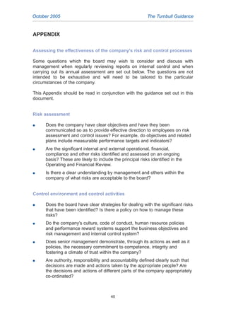 APPENDIX
Assessing the effectiveness of the company's risk and control processes
Some questions which the board may wish to consider and discuss with
management when regularly reviewing reports on internal control and when
carrying out its annual assessment are set out below. The questions are not
intended to be exhaustive and will need to be tailored to the particular
circumstances of the company.
This Appendix should be read in conjunction with the guidance set out in this
document.
Risk assessment
G Does the company have clear objectives and have they been
communicated so as to provide effective direction to employees on risk
assessment and control issues? For example, do objectives and related
plans include measurable performance targets and indicators?
G Are the significant internal and external operational, financial,
compliance and other risks identified and assessed on an ongoing
basis? These are likely to include the principal risks identified in the
Operating and Financial Review.
G Is there a clear understanding by management and others within the
company of what risks are acceptable to the board?
Control environment and control activities
G Does the board have clear strategies for dealing with the significant risks
that have been identified? Is there a policy on how to manage these
risks?
G Do the company's culture, code of conduct, human resource policies
and performance reward systems support the business objectives and
risk management and internal control system?
G Does senior management demonstrate, through its actions as well as it
policies, the necessary commitment to competence, integrity and
fostering a climate of trust within the company?
G Are authority, responsibility and accountability defined clearly such that
decisions are made and actions taken by the appropriate people? Are
the decisions and actions of different parts of the company appropriately
co-ordinated?
40
October 2005 The Turnbull Guidance
2005.qxp 13/10/05 1:45 pm Page 40
 