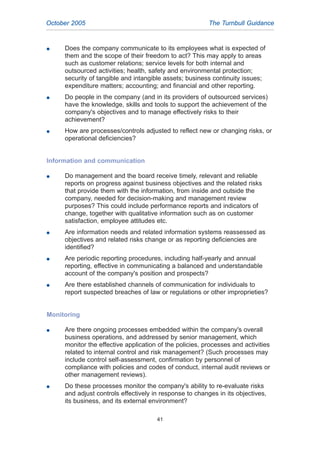 G Does the company communicate to its employees what is expected of
them and the scope of their freedom to act? This may apply to areas
such as customer relations; service levels for both internal and
outsourced activities; health, safety and environmental protection;
security of tangible and intangible assets; business continuity issues;
expenditure matters; accounting; and financial and other reporting.
G Do people in the company (and in its providers of outsourced services)
have the knowledge, skills and tools to support the achievement of the
company's objectives and to manage effectively risks to their
achievement?
G How are processes/controls adjusted to reflect new or changing risks, or
operational deficiencies?
Information and communication
G Do management and the board receive timely, relevant and reliable
reports on progress against business objectives and the related risks
that provide them with the information, from inside and outside the
company, needed for decision-making and management review
purposes? This could include performance reports and indicators of
change, together with qualitative information such as on customer
satisfaction, employee attitudes etc.
G Are information needs and related information systems reassessed as
objectives and related risks change or as reporting deficiencies are
identified?
G Are periodic reporting procedures, including half-yearly and annual
reporting, effective in communicating a balanced and understandable
account of the company's position and prospects?
G Are there established channels of communication for individuals to
report suspected breaches of law or regulations or other improprieties?
Monitoring
G Are there ongoing processes embedded within the company's overall
business operations, and addressed by senior management, which
monitor the effective application of the policies, processes and activities
related to internal control and risk management? (Such processes may
include control self-assessment, confirmation by personnel of
compliance with policies and codes of conduct, internal audit reviews or
other management reviews).
G Do these processes monitor the company's ability to re-evaluate risks
and adjust controls effectively in response to changes in its objectives,
its business, and its external environment?
41
October 2005 The Turnbull Guidance
2005.qxp 13/10/05 1:45 pm Page 41
 