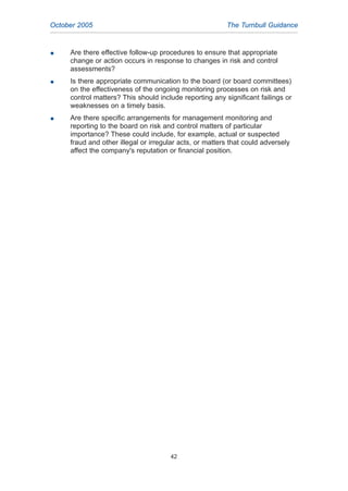 G Are there effective follow-up procedures to ensure that appropriate
change or action occurs in response to changes in risk and control
assessments?
G Is there appropriate communication to the board (or board committees)
on the effectiveness of the ongoing monitoring processes on risk and
control matters? This should include reporting any significant failings or
weaknesses on a timely basis.
G Are there specific arrangements for management monitoring and
reporting to the board on risk and control matters of particular
importance? These could include, for example, actual or suspected
fraud and other illegal or irregular acts, or matters that could adversely
affect the company's reputation or financial position.
October 2005 The Turnbull Guidance
42
2005.qxp 13/10/05 1:45 pm Page 42
 