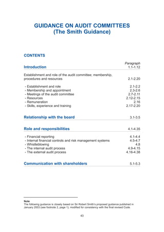 GUIDANCE ON AUDIT COMMITTEES
(The Smith Guidance)
CONTENTS
Paragraph
Introduction 1.1-1.12
Establishment and role of the audit committee; membership,
procedures and resources 2.1-2.20
- Establishment and role 2.1-2.2
- Membership and appointment 2.3-2.6
- Meetings of the audit committee 2.7-2.11
- Resources 2.12-2.15
- Remuneration 2.16
- Skills, experience and training 2.17-2.20
Relationship with the board 3.1-3.5
Role and responsibilities 4.1-4.35
- Financial reporting 4.1-4.4
- Internal financial controls and risk management systems 4.5-4.7
- Whistleblowing 4.8
- The internal audit process 4.9-4.15
- The external audit process 4.16-4.38
Communication with shareholders 5.1-5.3
43
Note
The following guidance is closely based on Sir Robert Smith’s proposed guidance published in
January 2003 (see footnote 2, page 1), modified for consistency with the final revised Code.
2005.qxp 13/10/05 1:45 pm Page 43
 