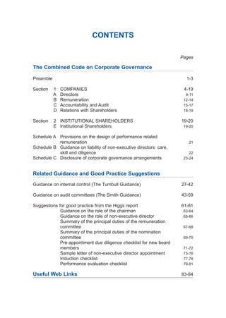 CONTENTS
Pages
The Combined Code on Corporate Governance
Preamble 1-3
Section 1 COMPANIES 4-19
A Directors 4-11
B Remuneration 12-14
C Accountability and Audit 15-17
D Relations with Shareholders 18-19
Section 2 INSTITUTIONAL SHAREHOLDERS 19-20
E Institutional Shareholders 19-20
Schedule A Provisions on the design of performance related
remuneration 21
Schedule B Guidance on liability of non-executive directors: care,
skill and diligence 22
Schedule C Disclosure of corporate governance arrangements 23-24
Related Guidance and Good Practice Suggestions
Guidance on internal control (The Turnbull Guidance) 27-42
Guidance on audit committees (The Smith Guidance) 43-59
Suggestions for good practice from the Higgs report 61-81
Guidance on the role of the chairman 63-64
Guidance on the role of non-executive director 65-66
Summary of the principal duties of the remuneration
committee 67-68
Summary of the principal duties of the nomination
committee 69-70
Pre-appointment due diligence checklist for new board
members 71-72
Sample letter of non-executive director appointment 73-76
Induction checklist 77-78
Performance evaluation checklist 79-81
Useful Web Links 83-84
2005.qxp 13/10/05 1:44 pm Page 3
 