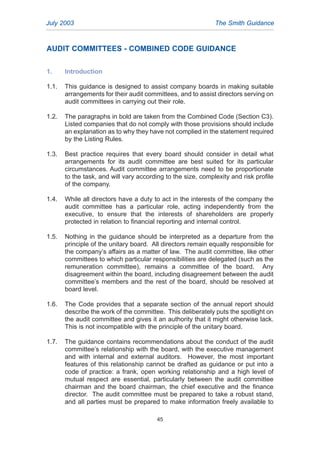 AUDIT COMMITTEES - COMBINED CODE GUIDANCE
1. Introduction
1.1. This guidance is designed to assist company boards in making suitable
arrangements for their audit committees, and to assist directors serving on
audit committees in carrying out their role.
1.2. The paragraphs in bold are taken from the Combined Code (Section C3).
Listed companies that do not comply with those provisions should include
an explanation as to why they have not complied in the statement required
by the Listing Rules.
1.3. Best practice requires that every board should consider in detail what
arrangements for its audit committee are best suited for its particular
circumstances. Audit committee arrangements need to be proportionate
to the task, and will vary according to the size, complexity and risk profile
of the company.
1.4. While all directors have a duty to act in the interests of the company the
audit committee has a particular role, acting independently from the
executive, to ensure that the interests of shareholders are properly
protected in relation to financial reporting and internal control.
1.5. Nothing in the guidance should be interpreted as a departure from the
principle of the unitary board. All directors remain equally responsible for
the company’s affairs as a matter of law. The audit committee, like other
committees to which particular responsibilities are delegated (such as the
remuneration committee), remains a committee of the board. Any
disagreement within the board, including disagreement between the audit
committee’s members and the rest of the board, should be resolved at
board level.
1.6. The Code provides that a separate section of the annual report should
describe the work of the committee. This deliberately puts the spotlight on
the audit committee and gives it an authority that it might otherwise lack.
This is not incompatible with the principle of the unitary board.
1.7. The guidance contains recommendations about the conduct of the audit
committee’s relationship with the board, with the executive management
and with internal and external auditors. However, the most important
features of this relationship cannot be drafted as guidance or put into a
code of practice: a frank, open working relationship and a high level of
mutual respect are essential, particularly between the audit committee
chairman and the board chairman, the chief executive and the finance
director. The audit committee must be prepared to take a robust stand,
and all parties must be prepared to make information freely available to
July 2003 The Smith Guidance
45
2005.qxp 13/10/05 1:45 pm Page 45
 