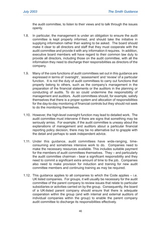 the audit committee, to listen to their views and to talk through the issues
openly.
1.8. In particular, the management is under an obligation to ensure the audit
committee is kept properly informed, and should take the initiative in
supplying information rather than waiting to be asked. The board should
make it clear to all directors and staff that they must cooperate with the
audit committee and provide it with any information it requires. In addition,
executive board members will have regard to their common law duty to
provide all directors, including those on the audit committee, with all the
information they need to discharge their responsibilities as directors of the
company.
1.9. Many of the core functions of audit committees set out in this guidance are
expressed in terms of ‘oversight’, ‘assessment’ and ‘review’ of a particular
function. It is not the duty of audit committees to carry out functions that
properly belong to others, such as the company’s management in the
preparation of the financial statements or the auditors in the planning or
conducting of audits. To do so could undermine the responsibility of
management and auditors. Audit committees should, for example, satisfy
themselves that there is a proper system and allocation of responsibilities
for the day-to-day monitoring of financial controls but they should not seek
to do the monitoring themselves.
1.10. However, the high-level oversight function may lead to detailed work. The
audit committee must intervene if there are signs that something may be
seriously amiss. For example, if the audit committee is uneasy about the
explanations of management and auditors about a particular financial
reporting policy decision, there may be no alternative but to grapple with
the detail and perhaps to seek independent advice.
1.11. Under this guidance, audit committees have wide-ranging, time-
consuming and sometimes intensive work to do. Companies need to
make the necessary resources available. This includes suitable payment
for the members of audit committees themselves. They – and particularly
the audit committee chairman - bear a significant responsibility and they
need to commit a significant extra amount of time to the job. Companies
also need to make provision for induction and training for new audit
committee members and continuing training as may be required.
1.12. This guidance applies to all companies to which the Code applies – i.e.
UK listed companies. For groups, it will usually be necessary for the audit
committee of the parent company to review issues that relate to particular
subsidiaries or activities carried on by the group. Consequently, the board
of a UK-listed parent company should ensure that there is adequate
cooperation within the group (and with internal and external auditors of
individual companies within the group) to enable the parent company
audit committee to discharge its responsibilities effectively.
July 2003 The Smith Guidance
46
2005.qxp 13/10/05 1:45 pm Page 46
 