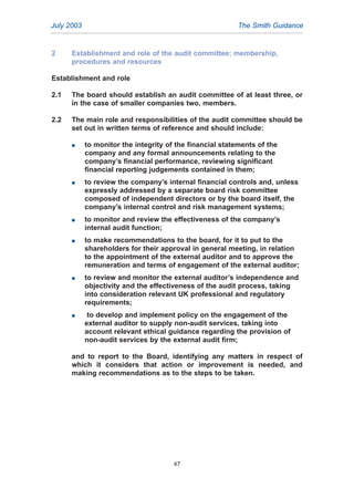 2 Establishment and role of the audit committee; membership,
procedures and resources
Establishment and role
2.1 The board should establish an audit committee of at least three, or
in the case of smaller companies two, members.
2.2 The main role and responsibilities of the audit committee should be
set out in written terms of reference and should include:
G to monitor the integrity of the financial statements of the
company and any formal announcements relating to the
company’s financial performance, reviewing significant
financial reporting judgements contained in them;
G to review the company’s internal financial controls and, unless
expressly addressed by a separate board risk committee
composed of independent directors or by the board itself, the
company’s internal control and risk management systems;
G to monitor and review the effectiveness of the company’s
internal audit function;
G to make recommendations to the board, for it to put to the
shareholders for their approval in general meeting, in relation
to the appointment of the external auditor and to approve the
remuneration and terms of engagement of the external auditor;
G to review and monitor the external auditor’s independence and
objectivity and the effectiveness of the audit process, taking
into consideration relevant UK professional and regulatory
requirements;
G to develop and implement policy on the engagement of the
external auditor to supply non-audit services, taking into
account relevant ethical guidance regarding the provision of
non-audit services by the external audit firm;
and to report to the Board, identifying any matters in respect of
which it considers that action or improvement is needed, and
making recommendations as to the steps to be taken.
July 2003 The Smith Guidance
47
2005.qxp 13/10/05 1:45 pm Page 47
 