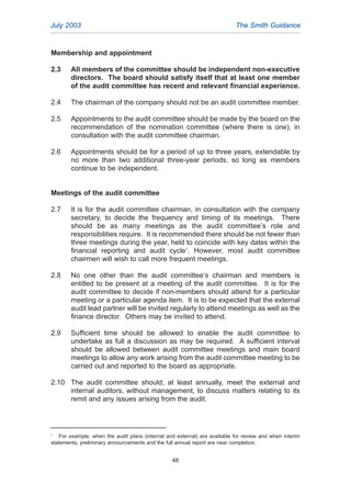 Membership and appointment
2.3 All members of the committee should be independent non-executive
directors. The board should satisfy itself that at least one member
of the audit committee has recent and relevant financial experience.
2.4 The chairman of the company should not be an audit committee member.
2.5 Appointments to the audit committee should be made by the board on the
recommendation of the nomination committee (where there is one), in
consultation with the audit committee chairman.
2.6 Appointments should be for a period of up to three years, extendable by
no more than two additional three-year periods, so long as members
continue to be independent.
Meetings of the audit committee
2.7 It is for the audit committee chairman, in consultation with the company
secretary, to decide the frequency and timing of its meetings. There
should be as many meetings as the audit committee’s role and
responsibilities require. It is recommended there should be not fewer than
three meetings during the year, held to coincide with key dates within the
financial reporting and audit cycle1
. However, most audit committee
chairmen will wish to call more frequent meetings.
2.8 No one other than the audit committee‘s chairman and members is
entitled to be present at a meeting of the audit committee. It is for the
audit committee to decide if non-members should attend for a particular
meeting or a particular agenda item. It is to be expected that the external
audit lead partner will be invited regularly to attend meetings as well as the
finance director. Others may be invited to attend.
2.9 Sufficient time should be allowed to enable the audit committee to
undertake as full a discussion as may be required. A sufficient interval
should be allowed between audit committee meetings and main board
meetings to allow any work arising from the audit committee meeting to be
carried out and reported to the board as appropriate.
2.10 The audit committee should, at least annually, meet the external and
internal auditors, without management, to discuss matters relating to its
remit and any issues arising from the audit.
July 2003 The Smith Guidance
1
For example, when the audit plans (internal and external) are available for review and when interim
statements, preliminary announcements and the full annual report are near completion.
48
2005.qxp 13/10/05 1:45 pm Page 48
 