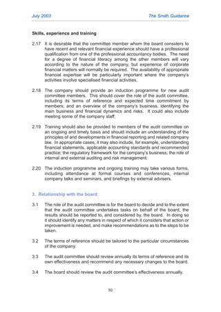 Skills, experience and training
2.17 It is desirable that the committee member whom the board considers to
have recent and relevant financial experience should have a professional
qualification from one of the professional accountancy bodies. The need
for a degree of financial literacy among the other members will vary
according to the nature of the company, but experience of corporate
financial matters will normally be required. The availability of appropriate
financial expertise will be particularly important where the company’s
activities involve specialised financial activities.
2.18 The company should provide an induction programme for new audit
committee members. This should cover the role of the audit committee,
including its terms of reference and expected time commitment by
members; and an overview of the company’s business, identifying the
main business and financial dynamics and risks. It could also include
meeting some of the company staff.
2.19 Training should also be provided to members of the audit committee on
an ongoing and timely basis and should include an understanding of the
principles of and developments in financial reporting and related company
law. In appropriate cases, it may also include, for example, understanding
financial statements, applicable accounting standards and recommended
practice; the regulatory framework for the company’s business; the role of
internal and external auditing and risk management.
2.20 The induction programme and ongoing training may take various forms,
including attendance at formal courses and conferences, internal
company talks and seminars, and briefings by external advisers.
3. Relationship with the board
3.1 The role of the audit committee is for the board to decide and to the extent
that the audit committee undertakes tasks on behalf of the board, the
results should be reported to, and considered by, the board. In doing so
it should identify any matters in respect of which it considers that action or
improvement is needed, and make recommendations as to the steps to be
taken.
3.2 The terms of reference should be tailored to the particular circumstances
of the company.
3.3 The audit committee should review annually its terms of reference and its
own effectiveness and recommend any necessary changes to the board.
3.4 The board should review the audit committee’s effectiveness annually.
July 2003 The Smith Guidance
50
2005.qxp 13/10/05 1:45 pm Page 50
 