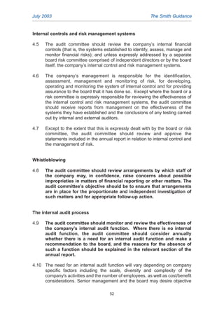 Internal controls and risk management systems
4.5 The audit committee should review the company’s internal financial
controls (that is, the systems established to identify, assess, manage and
monitor financial risks); and unless expressly addressed by a separate
board risk committee comprised of independent directors or by the board
itself, the company’s internal control and risk management systems.
4.6 The company’s management is responsible for the identification,
assessment, management and monitoring of risk, for developing,
operating and monitoring the system of internal control and for providing
assurance to the board that it has done so. Except where the board or a
risk committee is expressly responsible for reviewing the effectiveness of
the internal control and risk management systems, the audit committee
should receive reports from management on the effectiveness of the
systems they have established and the conclusions of any testing carried
out by internal and external auditors.
4.7 Except to the extent that this is expressly dealt with by the board or risk
committee, the audit committee should review and approve the
statements included in the annual report in relation to internal control and
the management of risk.
Whistleblowing
4.8 The audit committee should review arrangements by which staff of
the company may, in confidence, raise concerns about possible
improprieties in matters of financial reporting or other matters. The
audit committee’s objective should be to ensure that arrangements
are in place for the proportionate and independent investigation of
such matters and for appropriate follow-up action.
The internal audit process
4.9 The audit committee should monitor and review the effectiveness of
the company’s internal audit function. Where there is no internal
audit function, the audit committee should consider annually
whether there is a need for an internal audit function and make a
recommendation to the board, and the reasons for the absence of
such a function should be explained in the relevant section of the
annual report.
4.10 The need for an internal audit function will vary depending on company
specific factors including the scale, diversity and complexity of the
company's activities and the number of employees, as well as cost/benefit
considerations. Senior management and the board may desire objective
July 2003 The Smith Guidance
52
2005.qxp 13/10/05 1:45 pm Page 52
 