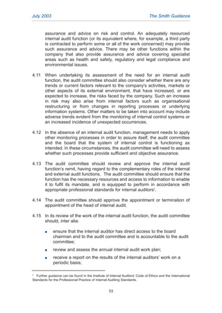 assurance and advice on risk and control. An adequately resourced
internal audit function (or its equivalent where, for example, a third party
is contracted to perform some or all of the work concerned) may provide
such assurance and advice. There may be other functions within the
company that also provide assurance and advice covering specialist
areas such as health and safety, regulatory and legal compliance and
environmental issues.
4.11 When undertaking its assessment of the need for an internal audit
function, the audit committee should also consider whether there are any
trends or current factors relevant to the company's activities, markets or
other aspects of its external environment, that have increased, or are
expected to increase, the risks faced by the company. Such an increase
in risk may also arise from internal factors such as organisational
restructuring or from changes in reporting processes or underlying
information systems. Other matters to be taken into account may include
adverse trends evident from the monitoring of internal control systems or
an increased incidence of unexpected occurrences.
4.12 In the absence of an internal audit function, management needs to apply
other monitoring processes in order to assure itself, the audit committee
and the board that the system of internal control is functioning as
intended. In these circumstances, the audit committee will need to assess
whether such processes provide sufficient and objective assurance.
4.13 The audit committee should review and approve the internal audit
function’s remit, having regard to the complementary roles of the internal
and external audit functions. The audit committee should ensure that the
function has the necessary resources and access to information to enable
it to fulfil its mandate, and is equipped to perform in accordance with
appropriate professional standards for internal auditors2
.
4.14 The audit committee should approve the appointment or termination of
appointment of the head of internal audit.
4.15 In its review of the work of the internal audit function, the audit committee
should, inter alia:
G ensure that the internal auditor has direct access to the board
chairman and to the audit committee and is accountable to the audit
committee;
G review and assess the annual internal audit work plan;
G receive a report on the results of the internal auditors’ work on a
periodic basis;
July 2003 The Smith Guidance
2
Further guidance can be found in the Institute of Internal Auditors’ Code of Ethics and the International
Standards for the Professional Practice of Internal Auditing Standards.
53
2005.qxp 13/10/05 1:45 pm Page 53
 