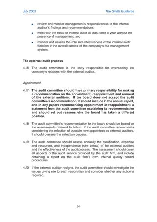 G review and monitor management’s responsiveness to the internal
auditor’s findings and recommendations;
G meet with the head of internal audit at least once a year without the
presence of management; and
G monitor and assess the role and effectiveness of the internal audit
function in the overall context of the company’s risk management
system.
The external audit process
4.16 The audit committee is the body responsible for overseeing the
company’s relations with the external auditor.
Appointment
4.17 The audit committee should have primary responsibility for making
a recommendation on the appointment, reappointment and removal
of the external auditors. If the board does not accept the audit
committee’s recommendation, it should include in the annual report,
and in any papers recommending appointment or reappointment, a
statement from the audit committee explaining its recommendation
and should set out reasons why the board has taken a different
position.
4.18 The audit committee’s recommendation to the board should be based on
the assessments referred to below. If the audit committee recommends
considering the selection of possible new appointees as external auditors,
it should oversee the selection process.
4.19 The audit committee should assess annually the qualification, expertise
and resources, and independence (see below) of the external auditors
and the effectiveness of the audit process. The assessment should cover
all aspects of the audit service provided by the audit firm, and include
obtaining a report on the audit firm’s own internal quality control
procedures.
4.20 If the external auditor resigns, the audit committee should investigate the
issues giving rise to such resignation and consider whether any action is
required.
July 2003 The Smith Guidance
54
2005.qxp 13/10/05 1:45 pm Page 54
 