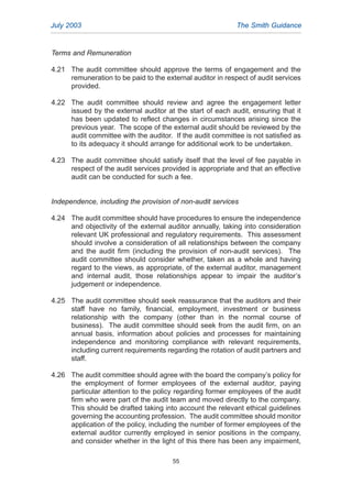 Terms and Remuneration
4.21 The audit committee should approve the terms of engagement and the
remuneration to be paid to the external auditor in respect of audit services
provided.
4.22 The audit committee should review and agree the engagement letter
issued by the external auditor at the start of each audit, ensuring that it
has been updated to reflect changes in circumstances arising since the
previous year. The scope of the external audit should be reviewed by the
audit committee with the auditor. If the audit committee is not satisfied as
to its adequacy it should arrange for additional work to be undertaken.
4.23 The audit committee should satisfy itself that the level of fee payable in
respect of the audit services provided is appropriate and that an effective
audit can be conducted for such a fee.
Independence, including the provision of non-audit services
4.24 The audit committee should have procedures to ensure the independence
and objectivity of the external auditor annually, taking into consideration
relevant UK professional and regulatory requirements. This assessment
should involve a consideration of all relationships between the company
and the audit firm (including the provision of non-audit services). The
audit committee should consider whether, taken as a whole and having
regard to the views, as appropriate, of the external auditor, management
and internal audit, those relationships appear to impair the auditor’s
judgement or independence.
4.25 The audit committee should seek reassurance that the auditors and their
staff have no family, financial, employment, investment or business
relationship with the company (other than in the normal course of
business). The audit committee should seek from the audit firm, on an
annual basis, information about policies and processes for maintaining
independence and monitoring compliance with relevant requirements,
including current requirements regarding the rotation of audit partners and
staff.
4.26 The audit committee should agree with the board the company’s policy for
the employment of former employees of the external auditor, paying
particular attention to the policy regarding former employees of the audit
firm who were part of the audit team and moved directly to the company.
This should be drafted taking into account the relevant ethical guidelines
governing the accounting profession. The audit committee should monitor
application of the policy, including the number of former employees of the
external auditor currently employed in senior positions in the company,
and consider whether in the light of this there has been any impairment,
July 2003 The Smith Guidance
55
2005.qxp 13/10/05 1:45 pm Page 55
 