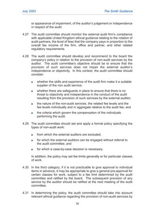 or appearance of impairment, of the auditor’s judgement or independence
in respect of the audit.
4.27 The audit committee should monitor the external audit firm’s compliance
with applicable United Kingdom ethical guidance relating to the rotation of
audit partners, the level of fees that the company pays in proportion to the
overall fee income of the firm, office and partner, and other related
regulatory requirements.
4.28 The audit committee should develop and recommend to the board the
company’s policy in relation to the provision of non-audit services by the
auditor. The audit committee’s objective should be to ensure that the
provision of such services does not impair the external auditor’s
independence or objectivity. In this context, the audit committee should
consider:
G whether the skills and experience of the audit firm make it a suitable
supplier of the non audit service;
G whether there are safeguards in place to ensure that there is no
threat to objectivity and independence in the conduct of the audit
resulting from the provision of such services by the external auditor;
G the nature of the non-audit services, the related fee levels and the
fee levels individually and in aggregate relative to the audit fee; and
G the criteria which govern the compensation of the individuals
performing the audit.
4.29 The audit committee should set and apply a formal policy specifying the
types of non-audit work:
G from which the external auditors are excluded;
G for which the external auditors can be engaged without referral to
the audit committee; and
G for which a case-by-case decision is necessary.
In addition, the policy may set fee limits generally or for particular classes
of work.
4.30 In the third category, if it is not practicable to give approval to individual
items in advance, it may be appropriate to give a general pre-approval for
certain classes for work, subject to a fee limit determined by the audit
committee and ratified by the board. The subsequent provision of any
service by the auditor should be ratified at the next meeting of the audit
committee.
4.31 In determining the policy, the audit committee should take into account
relevant ethical guidance regarding the provision of non-audit services by
July 2003 The Smith Guidance
56
2005.qxp 13/10/05 1:45 pm Page 56
 