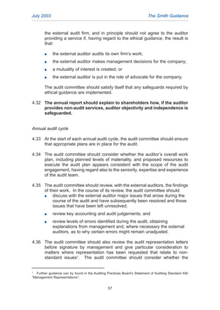 the external audit firm, and in principle should not agree to the auditor
providing a service if, having regard to the ethical guidance, the result is
that:
G the external auditor audits its own firm’s work;
G the external auditor makes management decisions for the company;
G a mutuality of interest is created; or
G the external auditor is put in the role of advocate for the company.
The audit committee should satisfy itself that any safeguards required by
ethical guidance are implemented.
4.32 The annual report should explain to shareholders how, if the auditor
provides non-audit services, auditor objectivity and independence is
safeguarded.
Annual audit cycle
4.33 At the start of each annual audit cycle, the audit committee should ensure
that appropriate plans are in place for the audit.
4.34 The audit committee should consider whether the auditor’s overall work
plan, including planned levels of materiality, and proposed resources to
execute the audit plan appears consistent with the scope of the audit
engagement, having regard also to the seniority, expertise and experience
of the audit team.
4.35 The audit committee should review, with the external auditors, the findings
of their work. In the course of its review, the audit committee should:
G discuss with the external auditor major issues that arose during the
course of the audit and have subsequently been resolved and those
issues that have been left unresolved;
G review key accounting and audit judgements; and
G review levels of errors identified during the audit, obtaining
explanations from management and, where necessary the external
auditors, as to why certain errors might remain unadjusted.
4.36 The audit committee should also review the audit representation letters
before signature by management and give particular consideration to
matters where representation has been requested that relate to non-
standard issues3
. The audit committee should consider whether the
July 2003 The Smith Guidance
3
Further guidance can by found in the Auditing Practices Board’s Statement of Auditing Standard 440
“Management Representations”.
57
2005.qxp 13/10/05 1:45 pm Page 57
 