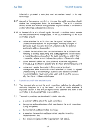 information provided is complete and appropriate based on its own
knowledge.
4.37 As part of the ongoing monitoring process, the audit committee should
review the management letter (or equivalent). The audit committee
should review and monitor management’s responsiveness to the external
auditor’s findings and recommendations.
4.38 At the end of the annual audit cycle, the audit committee should assess
the effectiveness of the audit process. In the course of doing so, the audit
committee should:
G review whether the auditor has met the agreed audit plan and
understand the reasons for any changes, including changes in
perceived audit risks and the work undertaken by the external
auditors to address those risks;
G consider the robustness and perceptiveness of the auditors in their
handling of the key accounting and audit judgements identified and
in responding to questions from the audit committees, and in their
commentary where appropriate on the systems of internal control;
G obtain feedback about the conduct of the audit from key people
involved, e.g. the finance director and the head of internal audit; and
G review and monitor the content of the external auditor’s
management letter, in order to assess whether it is based on a good
understanding of the company’s business and establish whether
recommendations have been acted upon and, if not, the reasons
why they have not been acted upon.
5 Communication with shareholders
5.1 The terms of reference of the audit committee, including its role and the
authority delegated to it by the board, should be made available. A
separate section in the annual report should describe the work of the
committee in discharging those responsibilities.
5.2 The audit committee section should include, inter alia:
G a summary of the role of the audit committee;
G the names and qualifications of all members of the audit committee
during the period;
G the number of audit committee meetings;
G a report on the way the audit committee has discharged its
responsibilities; and
G the explanation provided for in paragraph 4.29 above.
July 2003 The Smith Guidance
58
2005.qxp 13/10/05 1:45 pm Page 58
 