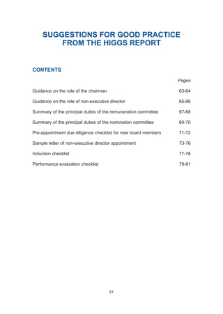 SUGGESTIONS FOR GOOD PRACTICE
FROM THE HIGGS REPORT
CONTENTS
Pages
Guidance on the role of the chairman 63-64
Guidance on the role of non-executive director 65-66
Summary of the principal duties of the remuneration committee 67-68
Summary of the principal duties of the nomination committee 69-70
Pre-appointment due diligence checklist for new board members 71-72
Sample letter of non-executive director appointment 73-76
Induction checklist 77-78
Performance evaluation checklist 79-81
61
2005.qxp 13/10/05 1:45 pm Page 61
 