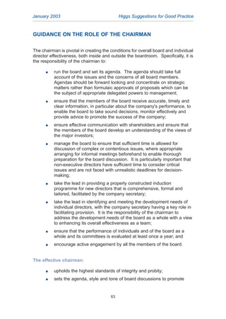 GUIDANCE ON THE ROLE OF THE CHAIRMAN
The chairman is pivotal in creating the conditions for overall board and individual
director effectiveness, both inside and outside the boardroom. Specifically, it is
the responsibility of the chairman to:
G run the board and set its agenda. The agenda should take full
account of the issues and the concerns of all board members.
Agendas should be forward looking and concentrate on strategic
matters rather than formulaic approvals of proposals which can be
the subject of appropriate delegated powers to management;
G ensure that the members of the board receive accurate, timely and
clear information, in particular about the company's performance, to
enable the board to take sound decisions, monitor effectively and
provide advice to promote the success of the company;
G ensure effective communication with shareholders and ensure that
the members of the board develop an understanding of the views of
the major investors;
G manage the board to ensure that sufficient time is allowed for
discussion of complex or contentious issues, where appropriate
arranging for informal meetings beforehand to enable thorough
preparation for the board discussion. It is particularly important that
non-executive directors have sufficient time to consider critical
issues and are not faced with unrealistic deadlines for decision-
making;
G take the lead in providing a properly constructed induction
programme for new directors that is comprehensive, formal and
tailored, facilitated by the company secretary;
G take the lead in identifying and meeting the development needs of
individual directors, with the company secretary having a key role in
facilitating provision. It is the responsibility of the chairman to
address the development needs of the board as a whole with a view
to enhancing its overall effectiveness as a team;
G ensure that the performance of individuals and of the board as a
whole and its committees is evaluated at least once a year; and
G encourage active engagement by all the members of the board.
The effective chairman:
G upholds the highest standards of integrity and probity;
G sets the agenda, style and tone of board discussions to promote
January 2003 Higgs Suggestions for Good Practice
63
2005.qxp 13/10/05 1:45 pm Page 63
 