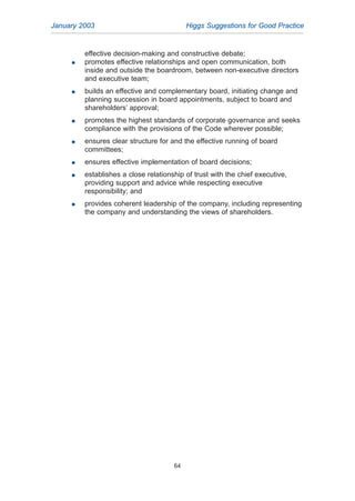 effective decision-making and constructive debate;
G promotes effective relationships and open communication, both
inside and outside the boardroom, between non-executive directors
and executive team;
G builds an effective and complementary board, initiating change and
planning succession in board appointments, subject to board and
shareholders’ approval;
G promotes the highest standards of corporate governance and seeks
compliance with the provisions of the Code wherever possible;
G ensures clear structure for and the effective running of board
committees;
G ensures effective implementation of board decisions;
G establishes a close relationship of trust with the chief executive,
providing support and advice while respecting executive
responsibility; and
G provides coherent leadership of the company, including representing
the company and understanding the views of shareholders.
January 2003 Higgs Suggestions for Good Practice
64
2005.qxp 13/10/05 1:45 pm Page 64
 