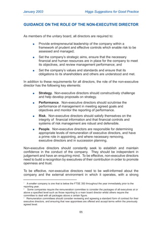 GUIDANCE ON THE ROLE OF THE NON-EXECUTIVE DIRECTOR
As members of the unitary board, all directors are required to:
G Provide entrepreneurial leadership of the company within a
framework of prudent and effective controls which enable risk to be
assessed and managed;
G Set the company’s strategic aims, ensure that the necessary
financial and human resources are in place for the company to meet
its objectives, and review management performance; and
G Set the company’s values and standards and ensure that its
obligations to its shareholders and others are understood and met.
In addition to these requirements for all directors, the role of the non-executive
director has the following key elements:
G Strategy. Non-executive directors should constructively challenge
and help develop proposals on strategy.
G Performance. Non-executive directors should scrutinise the
performance of management in meeting agreed goals and
objectives and monitor the reporting of performance.
G Risk. Non-executive directors should satisfy themselves on the
integrity of financial information and that financial controls and
systems of risk management are robust and defensible.
G People. Non-executive directors are responsible for determining
appropriate levels of remuneration of executive directors, and have
a prime role in appointing, and where necessary removing,
executive directors and in succession planning.
Non-executive directors should constantly seek to establish and maintain
confidence in the conduct of the company. They should be independent in
judgement and have an enquiring mind. To be effective, non-executive directors
need to build a recognition by executives of their contribution in order to promote
openness and trust.
To be effective, non-executive directors need to be well-informed about the
company and the external environment in which it operates, with a strong
January 2003 Higgs Suggestions for Good Practice
65
1
A smaller company is one that is below the FTSE 350 throughout the year immediately prior to the
reporting year.
2
Some companies require the remuneration committee to consider the packages of all executives at or
above a specified level such as those reporting to a main board director whilst others require the
committee to deal with all packages above a certain figure.
3
Remuneration committees should consider reviewing and agreeing a standard form of contract for their
executive directors, and ensuring that new appointees are offered and accept terms within the previously
agreed level.
2005.qxp 13/10/05 1:45 pm Page 65
 