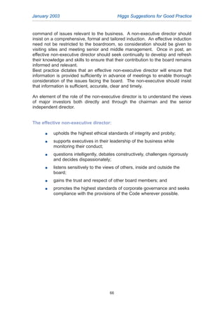January 2003 Higgs Suggestions for Good Practice
66
command of issues relevant to the business. A non-executive director should
insist on a comprehensive, formal and tailored induction. An effective induction
need not be restricted to the boardroom, so consideration should be given to
visiting sites and meeting senior and middle management. Once in post, an
effective non-executive director should seek continually to develop and refresh
their knowledge and skills to ensure that their contribution to the board remains
informed and relevant.
Best practice dictates that an effective non-executive director will ensure that
information is provided sufficiently in advance of meetings to enable thorough
consideration of the issues facing the board. The non-executive should insist
that information is sufficient, accurate, clear and timely.
An element of the role of the non-executive director is to understand the views
of major investors both directly and through the chairman and the senior
independent director.
The effective non-executive director:
G upholds the highest ethical standards of integrity and probity;
G supports executives in their leadership of the business while
monitoring their conduct;
G questions intelligently, debates constructively, challenges rigorously
and decides dispassionately;
G listens sensitively to the views of others, inside and outside the
board;
G gains the trust and respect of other board members; and
G promotes the highest standards of corporate governance and seeks
compliance with the provisions of the Code wherever possible.
2005.qxp 13/10/05 1:45 pm Page 66
 