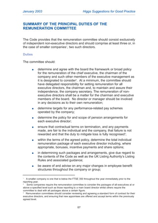 SUMMARY OF THE PRINCIPAL DUTIES OF THE
REMUNERATION COMMITTEE
The Code provides that the remuneration committee should consist exclusively
of independent non-executive directors and should comprise at least three or, in
the case of smaller companies1
, two such directors.
Duties
The committee should:
G determine and agree with the board the framework or broad policy
for the remuneration of the chief executive, the chairman of the
company and such other members of the executive management as
it is designated to consider2
. At a minimum, the committee should
have delegated responsibility for setting remuneration for all
executive directors, the chairman and, to maintain and assure their
independence, the company secretary. The remuneration of non-
executive directors shall be a matter for the chairman and executive
members of the board. No director or manager should be involved
in any decisions as to their own remuneration;
G determine targets for any performance-related pay schemes
operated by the company;
G determine the policy for and scope of pension arrangements for
each executive director;
G ensure that contractual terms on termination, and any payments
made, are fair to the individual and the company, that failure is not
rewarded and that the duty to mitigate loss is fully recognised3
;
G within the terms of the agreed policy, determine the total individual
remuneration package of each executive director including, where
appropriate, bonuses, incentive payments and share options;
G in determining such packages and arrangements, give due regard to
the contents of the Code as well as the UK Listing Authority’s Listing
Rules and associated guidance;
G be aware of and advise on any major changes in employee benefit
structures throughout the company or group;
January 2003 Higgs Suggestions for Good Practice
67
1
A smaller company is one that is below the FTSE 350 throughout the year immediately prior to the
reporting year.
2
Some companies require the remuneration committee to consider the packages of all executives at or
above a specified level such as those reporting to a main board director whilst others require the
committee to deal with all packages above a certain figure.
3
Remuneration committees should consider reviewing and agreeing a standard form of contract for their
executive directors, and ensuring that new appointees are offered and accept terms within the previously
agreed level.
2005.qxp 13/10/05 1:45 pm Page 67
 