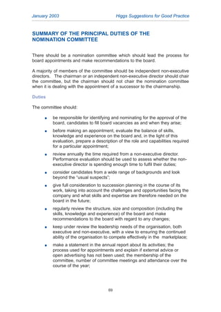 SUMMARY OF THE PRINCIPAL DUTIES OF THE
NOMINATION COMMITTEE
There should be a nomination committee which should lead the process for
board appointments and make recommendations to the board.
A majority of members of the committee should be independent non-executive
directors. The chairman or an independent non-executive director should chair
the committee, but the chairman should not chair the nomination committee
when it is dealing with the appointment of a successor to the chairmanship.
Duties
The committee should:
G be responsible for identifying and nominating for the approval of the
board, candidates to fill board vacancies as and when they arise;
G before making an appointment, evaluate the balance of skills,
knowledge and experience on the board and, in the light of this
evaluation, prepare a description of the role and capabilities required
for a particular appointment;
G review annually the time required from a non-executive director.
Performance evaluation should be used to assess whether the non-
executive director is spending enough time to fulfil their duties;
G consider candidates from a wide range of backgrounds and look
beyond the “usual suspects”;
G give full consideration to succession planning in the course of its
work, taking into account the challenges and opportunities facing the
company and what skills and expertise are therefore needed on the
board in the future;
G regularly review the structure, size and composition (including the
skills, knowledge and experience) of the board and make
recommendations to the board with regard to any changes;
G keep under review the leadership needs of the organisation, both
executive and non-executive, with a view to ensuring the continued
ability of the organisation to compete effectively in the marketplace;
G make a statement in the annual report about its activities; the
process used for appointments and explain if external advice or
open advertising has not been used; the membership of the
committee, number of committee meetings and attendance over the
course of the year;
January 2003 Higgs Suggestions for Good Practice
69
2005.qxp 13/10/05 1:45 pm Page 69
 
