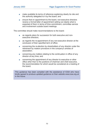 January 2003 Higgs Suggestions for Good Practice
70
G make available its terms of reference explaining clearly its role and
the authority delegated to it by the board; and
G ensure that on appointment to the board, non-executive directors
receive a formal letter of appointment setting out clearly what is
expected of them in terms of time commitment, committee service
and involvement outside board meetings.
The committee should make recommendations to the board:
G as regards plans for succession for both executive and non-
executive directors;
G as regards the re-appointment of any non-executive director at the
conclusion of their specified term of office;
G concerning the re-election by shareholders of any director under the
retirement by rotation provisions in the company’s articles of
association;
G concerning any matters relating to the continuation in office of any
director at any time; and
G concerning the appointment of any director to executive or other
office other than to the positions of chairman and chief executive,
the recommendation for which would be considered at a meeting of
the board.
This guidance has been compiled with the assistance of ICSA who have
kindly agreed to produce updated guidance on their website www.icsa.org.uk
in the future.
2005.qxp 13/10/05 1:45 pm Page 70
 