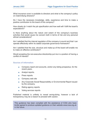 January 2003 Higgs Suggestions for Good Practice
72
What insurance cover is available to directors and what is the company’s policy
on indemnifying directors?
Do I have the necessary knowledge, skills, experience and time to make a
positive contribution to the board of this company?
How closely do I match the job specification and how well will I fulfil the board’s
expectations?
Is there anything about the nature and extent of the company’s business
activities that would cause me concern both in terms of risk and any personal
ethical considerations?
Am I satisfied that the internal regulation of the company is sound and that I can
operate effectively within its stated corporate governance framework?
Am I satisfied that the size, structure and make-up of the board will enable me
to make an effective contribution?
Would accepting the non-executive directorship put me in a position of having a
conflict of interest?
Sources of information
G Company report and accounts, and/or any listing prospectus, for the
recent years.
G Analyst reports.
G Press reports
G Company web site
G Any Corporate Social Responsibility or Environmental Report issued
by the company.
G Rating agency reports
G Voting services reports
Published material is unlikely to reveal wrong-doing, however a lack of
transparency may be a reason to proceed with caution.
This guidance has been compiled with the assistance of ICSA who have
kindly agreed to produce updated guidance on their website www.icsa.org.uk
in the future.
2005.qxp 13/10/05 1:45 pm Page 72
 
