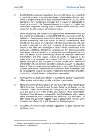 6. Smaller listed companies, in particular those new to listing, may judge that
some of the provisions are disproportionate or less relevant in their case.
Some of the provisions do not apply to companies below FTSE 350. Such
companies may nonetheless consider that it would be appropriate to
adopt the approach in the Code and they are encouraged to consider this.
Investment companies typically have a different board structure, which
may affect the relevance of particular provisions.
7. Whilst recognising that directors are appointed by shareholders who are
the owners of companies, it is important that those concerned with the
evaluation of governance should do so with common sense in order to
promote partnership and trust, based on mutual understanding. They
should pay due regard to companies’ individual circumstances and bear
in mind in particular the size and complexity of the company and the
nature of the risks and challenges it faces. Whilst shareholders have
every right to challenge companies’ explanations if they are unconvincing,
they should not be evaluated in a mechanistic way and departures from
the Code should not be automatically treated as breaches. Institutional
shareholders and their agents should be careful to respond to the
statements from companies in a manner that supports the ‘comply or
explain’ principle. As the principles in Section 2 make clear, institutional
shareholders should carefully consider explanations given for departure
from the Code and make reasoned judgements in each case. They should
put their views to the company and be prepared to enter a dialogue if they
do not accept the company’s position. Institutional shareholders should be
prepared to put such views in writing where appropriate.
8. Nothing in this Code should be taken to override the general requirements
of law to treat shareholders equally in access to information.
9. This publication includes guidance on how to comply with particular parts
of the Code: first, “Internal Control: Revised Guidance for Directors on the
Combined Code”3
, which relates to Code provisions on internal control
(C.2 and part of C.3 in the Code); and, second, “Audit Committees:
Combined Code Guidance”, produced by the Smith Group, which relates
to the provisions on audit committees and auditors (C.3 of the Code). In
both cases, the guidance suggests ways of applying the relevant Code
principles and of complying with the relevant Code provisions.
10. In addition, this volume also includes suggestions for good practice from
the Higgs report.
July 2003 The Combined Code
2
3
“Internal Control: Revised Guidance for Directors on the Combined Code”, published by the Financial
Reporting Council in October 2005.
2005.qxp 13/10/05 1:44 pm Page 2
 