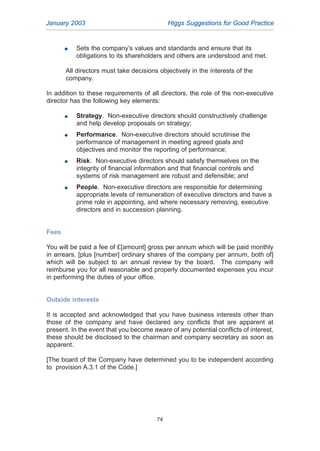 January 2003 Higgs Suggestions for Good Practice
74
G Sets the company’s values and standards and ensure that its
obligations to its shareholders and others are understood and met.
All directors must take decisions objectively in the interests of the
company.
In addition to these requirements of all directors, the role of the non-executive
director has the following key elements:
G Strategy. Non-executive directors should constructively challenge
and help develop proposals on strategy;
G Performance. Non-executive directors should scrutinise the
performance of management in meeting agreed goals and
objectives and monitor the reporting of performance;
G Risk. Non-executive directors should satisfy themselves on the
integrity of financial information and that financial controls and
systems of risk management are robust and defensible; and
G People. Non-executive directors are responsible for determining
appropriate levels of remuneration of executive directors and have a
prime role in appointing, and where necessary removing, executive
directors and in succession planning.
Fees
You will be paid a fee of £[amount] gross per annum which will be paid monthly
in arrears, [plus [number] ordinary shares of the company per annum, both of]
which will be subject to an annual review by the board. The company will
reimburse you for all reasonable and properly documented expenses you incur
in performing the duties of your office.
Outside interests
It is accepted and acknowledged that you have business interests other than
those of the company and have declared any conflicts that are apparent at
present. In the event that you become aware of any potential conflicts of interest,
these should be disclosed to the chairman and company secretary as soon as
apparent.
[The board of the Company have determined you to be independent according
to provision A.3.1 of the Code.]
2005.qxp 13/10/05 1:45 pm Page 74
 