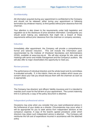 Confidentiality
All information acquired during your appointment is confidential to the Company
and should not be released, either during your appointment or following
termination (by whatever means), to third parties without prior clearance from the
chairman.
Your attention is also drawn to the requirements under both legislation and
regulation as to the disclosure of price sensitive information. Consequently you
should avoid making any statements that might risk a breach of these
requirements without prior clearance from the chairman or company secretary.
Induction
Immediately after appointment, the Company will provide a comprehensive,
formal and tailored induction. This will include the information pack
recommended by the Institute of Chartered Secretaries and Administrators
(ICSA), available at www.icsa.org.uk. We will also arrange for site visits and
meetings with senior and middle management and the Company’s auditors. We
will also offer to major shareholders the opportunity to meet you.
Review process
The performance of individual directors and the whole board and its committees
is evaluated annually. If, in the interim, there are any matters which cause you
concern about your role you should discuss them with the chairman as soon as
is appropriate.
Insurance
The Company has directors’ and officers’ liability insurance and it is intended to
maintain such cover for the full term of your appointment. The current indemnity
limit is £ [amount]; a copy of the policy document is attached.
Independent professional advice
Occasions may arise when you consider that you need professional advice in
the furtherance of your duties as a director. Circumstances may occur when it
will be appropriate for you to seek advice from independent advisors at the
company’s expense. A copy of the board’s agreed procedure under which
directors may obtain such independent advice is attached. The Company will
reimburse the full cost of expenditure incurred in accordance with the attached
policy.
January 2003 Higgs Suggestions for Good Practice
75
2005.qxp 13/10/05 1:45 pm Page 75
 