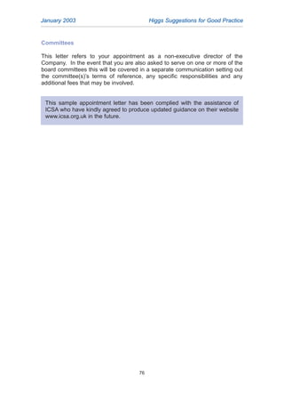 January 2003 Higgs Suggestions for Good Practice
76
Committees
This letter refers to your appointment as a non-executive director of the
Company. In the event that you are also asked to serve on one or more of the
board committees this will be covered in a separate communication setting out
the committee(s)’s terms of reference, any specific responsibilities and any
additional fees that may be involved.
This sample appointment letter has been complied with the assistance of
ICSA who have kindly agreed to produce updated guidance on their website
www.icsa.org.uk in the future.
2005.qxp 13/10/05 1:45 pm Page 76
 