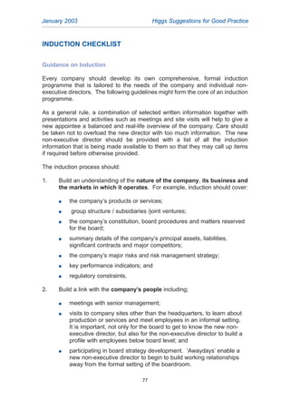 INDUCTION CHECKLIST
Guidance on Induction
Every company should develop its own comprehensive, formal induction
programme that is tailored to the needs of the company and individual non-
executive directors. The following guidelines might form the core of an induction
programme.
As a general rule, a combination of selected written information together with
presentations and activities such as meetings and site visits will help to give a
new appointee a balanced and real-life overview of the company. Care should
be taken not to overload the new director with too much information. The new
non-executive director should be provided with a list of all the induction
information that is being made available to them so that they may call up items
if required before otherwise provided.
The induction process should:
1. Build an understanding of the nature of the company, its business and
the markets in which it operates. For example, induction should cover:
G the company’s products or services;
G group structure / subsidiaries /joint ventures;
G the company’s constitution, board procedures and matters reserved
for the board;
G summary details of the company’s principal assets, liabilities,
significant contracts and major competitors;
G the company’s major risks and risk management strategy;
G key performance indicators; and
G regulatory constraints.
2. Build a link with the company’s people including;
G meetings with senior management;
G visits to company sites other than the headquarters, to learn about
production or services and meet employees in an informal setting.
It is important, not only for the board to get to know the new non-
executive director, but also for the non-executive director to build a
profile with employees below board level; and
G participating in board strategy development. ‘Awaydays’ enable a
new non-executive director to begin to build working relationships
away from the formal setting of the boardroom.
January 2003 Higgs Suggestions for Good Practice
77
2005.qxp 13/10/05 1:45 pm Page 77
 