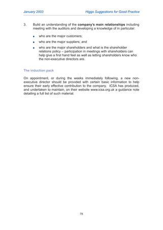 3. Build an understanding of the company’s main relationships including
meeting with the auditors and developing a knowledge of in particular:
G who are the major customers;
G who are the major suppliers; and
G who are the major shareholders and what is the shareholder
relations policy – participation in meetings with shareholders can
help give a first hand feel as well as letting shareholders know who
the non-executive directors are.
The induction pack
On appointment, or during the weeks immediately following, a new non-
executive director should be provided with certain basic information to help
ensure their early effective contribution to the company. ICSA has produced,
and undertaken to maintain, on their website www.icsa.org.uk a guidance note
detailing a full list of such material.
January 2003 Higgs Suggestions for Good Practice
78
2005.qxp 13/10/05 1:45 pm Page 78
 
