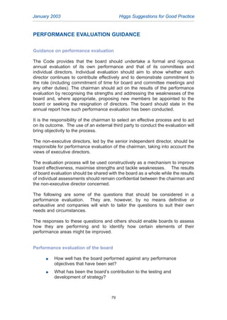PERFORMANCE EVALUATION GUIDANCE
Guidance on performance evaluation
The Code provides that the board should undertake a formal and rigorous
annual evaluation of its own performance and that of its committees and
individual directors. Individual evaluation should aim to show whether each
director continues to contribute effectively and to demonstrate commitment to
the role (including commitment of time for board and committee meetings and
any other duties). The chairman should act on the results of the performance
evaluation by recognising the strengths and addressing the weaknesses of the
board and, where appropriate, proposing new members be appointed to the
board or seeking the resignation of directors. The board should state in the
annual report how such performance evaluation has been conducted.
It is the responsibility of the chairman to select an effective process and to act
on its outcome. The use of an external third party to conduct the evaluation will
bring objectivity to the process.
The non-executive directors, led by the senior independent director, should be
responsible for performance evaluation of the chairman, taking into account the
views of executive directors.
The evaluation process will be used constructively as a mechanism to improve
board effectiveness, maximise strengths and tackle weaknesses. The results
of board evaluation should be shared with the board as a whole while the results
of individual assessments should remain confidential between the chairman and
the non-executive director concerned.
The following are some of the questions that should be considered in a
performance evaluation. They are, however, by no means definitive or
exhaustive and companies will wish to tailor the questions to suit their own
needs and circumstances.
The responses to these questions and others should enable boards to assess
how they are performing and to identify how certain elements of their
performance areas might be improved.
Performance evaluation of the board
G How well has the board performed against any performance
objectives that have been set?
G What has been the board’s contribution to the testing and
development of strategy?
January 2003 Higgs Suggestions for Good Practice
79
2005.qxp 13/10/05 1:45 pm Page 79
 